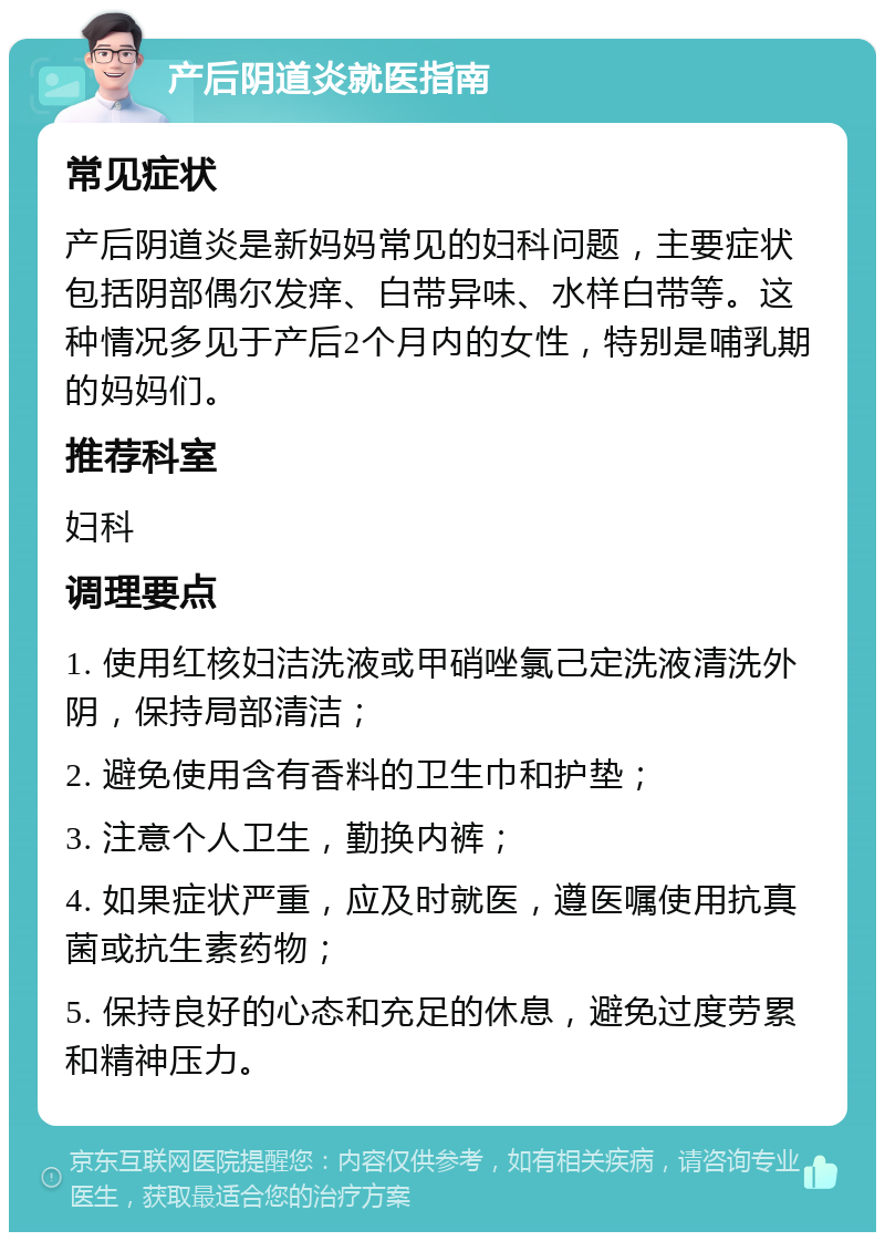 产后阴道炎就医指南 常见症状 产后阴道炎是新妈妈常见的妇科问题，主要症状包括阴部偶尔发痒、白带异味、水样白带等。这种情况多见于产后2个月内的女性，特别是哺乳期的妈妈们。 推荐科室 妇科 调理要点 1. 使用红核妇洁洗液或甲硝唑氯己定洗液清洗外阴，保持局部清洁； 2. 避免使用含有香料的卫生巾和护垫； 3. 注意个人卫生，勤换内裤； 4. 如果症状严重，应及时就医，遵医嘱使用抗真菌或抗生素药物； 5. 保持良好的心态和充足的休息，避免过度劳累和精神压力。