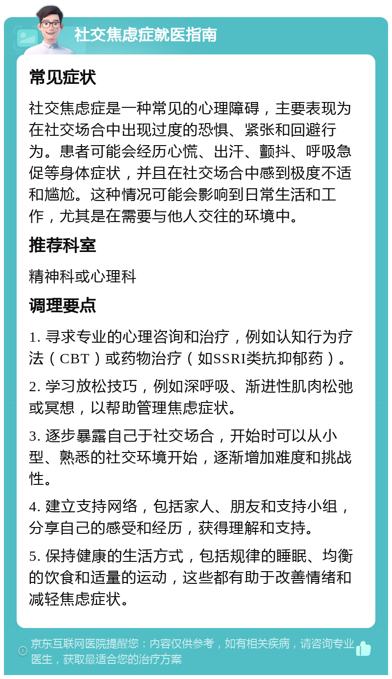 社交焦虑症就医指南 常见症状 社交焦虑症是一种常见的心理障碍，主要表现为在社交场合中出现过度的恐惧、紧张和回避行为。患者可能会经历心慌、出汗、颤抖、呼吸急促等身体症状，并且在社交场合中感到极度不适和尴尬。这种情况可能会影响到日常生活和工作，尤其是在需要与他人交往的环境中。 推荐科室 精神科或心理科 调理要点 1. 寻求专业的心理咨询和治疗，例如认知行为疗法（CBT）或药物治疗（如SSRI类抗抑郁药）。 2. 学习放松技巧，例如深呼吸、渐进性肌肉松弛或冥想，以帮助管理焦虑症状。 3. 逐步暴露自己于社交场合，开始时可以从小型、熟悉的社交环境开始，逐渐增加难度和挑战性。 4. 建立支持网络，包括家人、朋友和支持小组，分享自己的感受和经历，获得理解和支持。 5. 保持健康的生活方式，包括规律的睡眠、均衡的饮食和适量的运动，这些都有助于改善情绪和减轻焦虑症状。