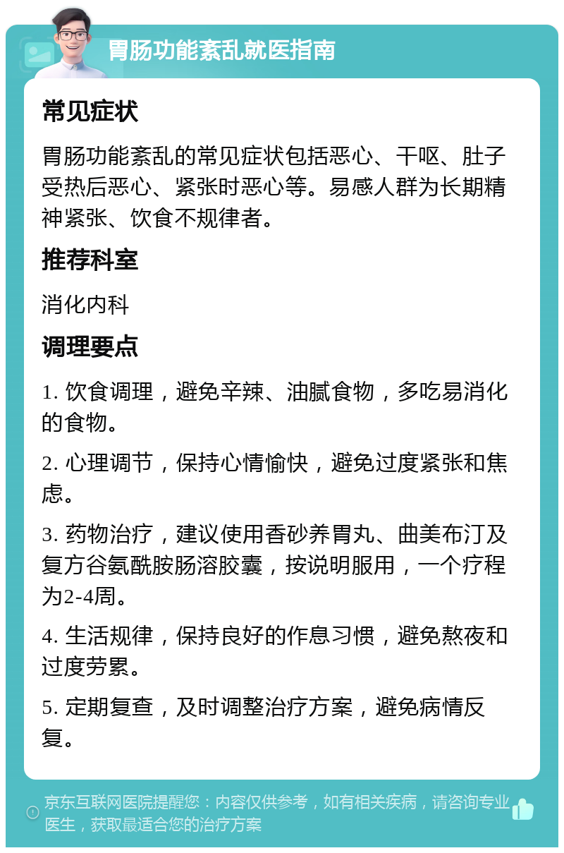 胃肠功能紊乱就医指南 常见症状 胃肠功能紊乱的常见症状包括恶心、干呕、肚子受热后恶心、紧张时恶心等。易感人群为长期精神紧张、饮食不规律者。 推荐科室 消化内科 调理要点 1. 饮食调理，避免辛辣、油腻食物，多吃易消化的食物。 2. 心理调节，保持心情愉快，避免过度紧张和焦虑。 3. 药物治疗，建议使用香砂养胃丸、曲美布汀及复方谷氨酰胺肠溶胶囊，按说明服用，一个疗程为2-4周。 4. 生活规律，保持良好的作息习惯，避免熬夜和过度劳累。 5. 定期复查，及时调整治疗方案，避免病情反复。