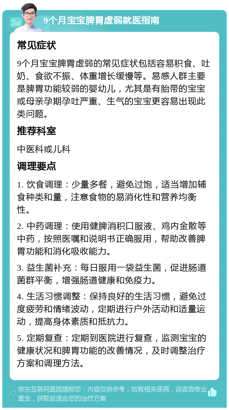 9个月宝宝脾胃虚弱就医指南 常见症状 9个月宝宝脾胃虚弱的常见症状包括容易积食、吐奶、食欲不振、体重增长缓慢等。易感人群主要是脾胃功能较弱的婴幼儿，尤其是有胎带的宝宝或母亲孕期孕吐严重、生气的宝宝更容易出现此类问题。 推荐科室 中医科或儿科 调理要点 1. 饮食调理：少量多餐，避免过饱，适当增加辅食种类和量，注意食物的易消化性和营养均衡性。 2. 中药调理：使用健脾消积口服液、鸡内金散等中药，按照医嘱和说明书正确服用，帮助改善脾胃功能和消化吸收能力。 3. 益生菌补充：每日服用一袋益生菌，促进肠道菌群平衡，增强肠道健康和免疫力。 4. 生活习惯调整：保持良好的生活习惯，避免过度疲劳和情绪波动，定期进行户外活动和适量运动，提高身体素质和抵抗力。 5. 定期复查：定期到医院进行复查，监测宝宝的健康状况和脾胃功能的改善情况，及时调整治疗方案和调理方法。