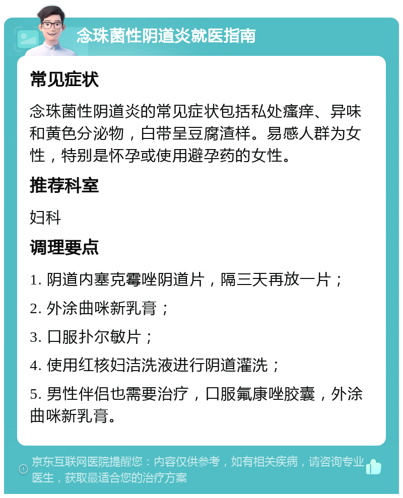 念珠菌性阴道炎就医指南 常见症状 念珠菌性阴道炎的常见症状包括私处瘙痒、异味和黄色分泌物，白带呈豆腐渣样。易感人群为女性，特别是怀孕或使用避孕药的女性。 推荐科室 妇科 调理要点 1. 阴道内塞克霉唑阴道片，隔三天再放一片； 2. 外涂曲咪新乳膏； 3. 口服扑尔敏片； 4. 使用红核妇洁洗液进行阴道灌洗； 5. 男性伴侣也需要治疗，口服氟康唑胶囊，外涂曲咪新乳膏。