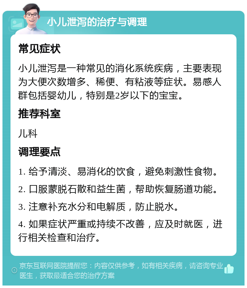 小儿泄泻的治疗与调理 常见症状 小儿泄泻是一种常见的消化系统疾病，主要表现为大便次数增多、稀便、有粘液等症状。易感人群包括婴幼儿，特别是2岁以下的宝宝。 推荐科室 儿科 调理要点 1. 给予清淡、易消化的饮食，避免刺激性食物。 2. 口服蒙脱石散和益生菌，帮助恢复肠道功能。 3. 注意补充水分和电解质，防止脱水。 4. 如果症状严重或持续不改善，应及时就医，进行相关检查和治疗。