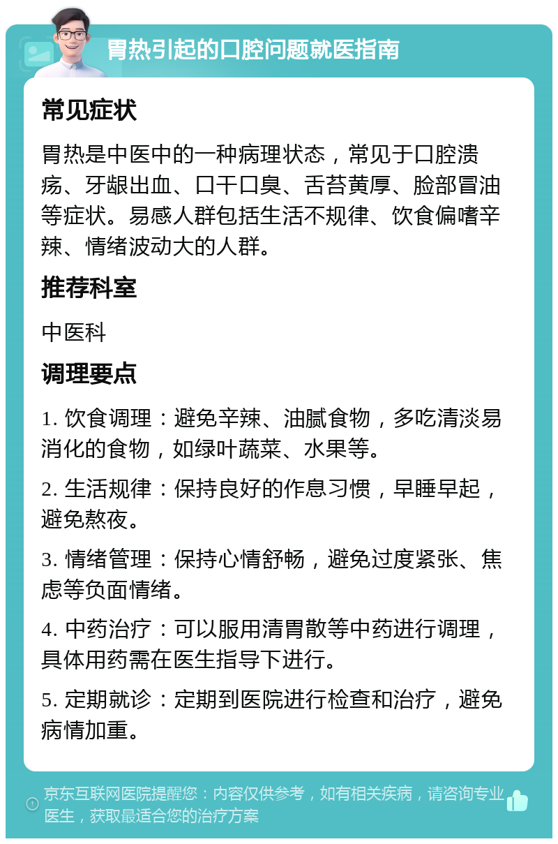 胃热引起的口腔问题就医指南 常见症状 胃热是中医中的一种病理状态，常见于口腔溃疡、牙龈出血、口干口臭、舌苔黄厚、脸部冒油等症状。易感人群包括生活不规律、饮食偏嗜辛辣、情绪波动大的人群。 推荐科室 中医科 调理要点 1. 饮食调理：避免辛辣、油腻食物，多吃清淡易消化的食物，如绿叶蔬菜、水果等。 2. 生活规律：保持良好的作息习惯，早睡早起，避免熬夜。 3. 情绪管理：保持心情舒畅，避免过度紧张、焦虑等负面情绪。 4. 中药治疗：可以服用清胃散等中药进行调理，具体用药需在医生指导下进行。 5. 定期就诊：定期到医院进行检查和治疗，避免病情加重。