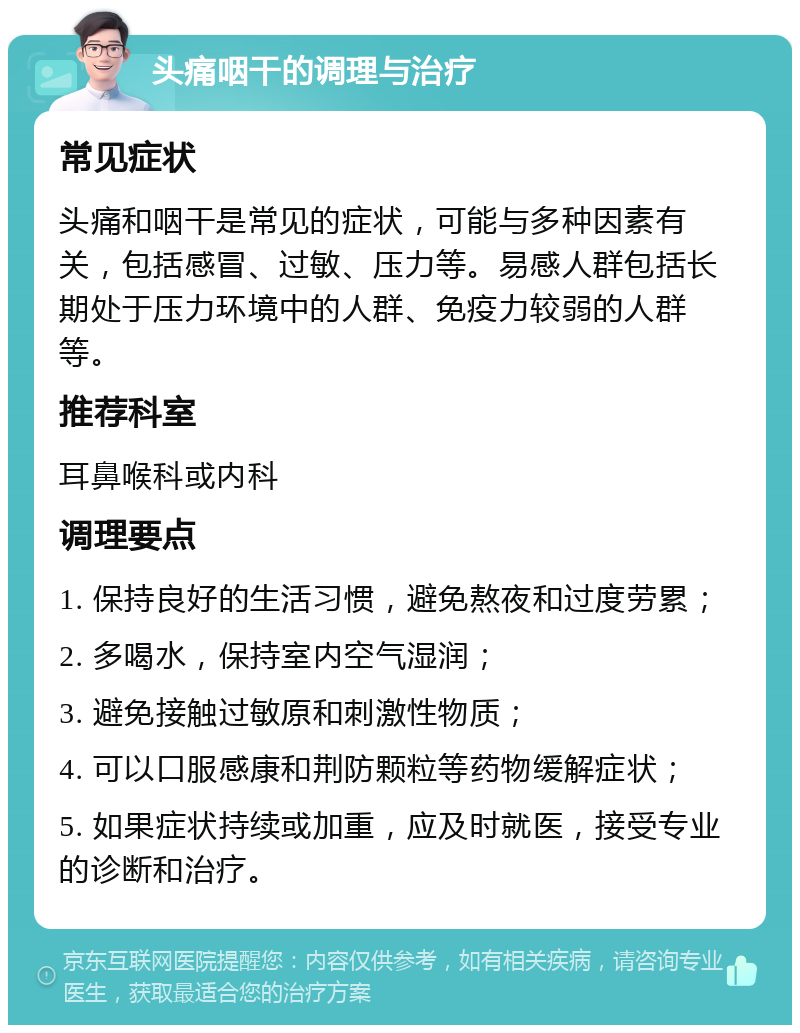 头痛咽干的调理与治疗 常见症状 头痛和咽干是常见的症状，可能与多种因素有关，包括感冒、过敏、压力等。易感人群包括长期处于压力环境中的人群、免疫力较弱的人群等。 推荐科室 耳鼻喉科或内科 调理要点 1. 保持良好的生活习惯，避免熬夜和过度劳累； 2. 多喝水，保持室内空气湿润； 3. 避免接触过敏原和刺激性物质； 4. 可以口服感康和荆防颗粒等药物缓解症状； 5. 如果症状持续或加重，应及时就医，接受专业的诊断和治疗。