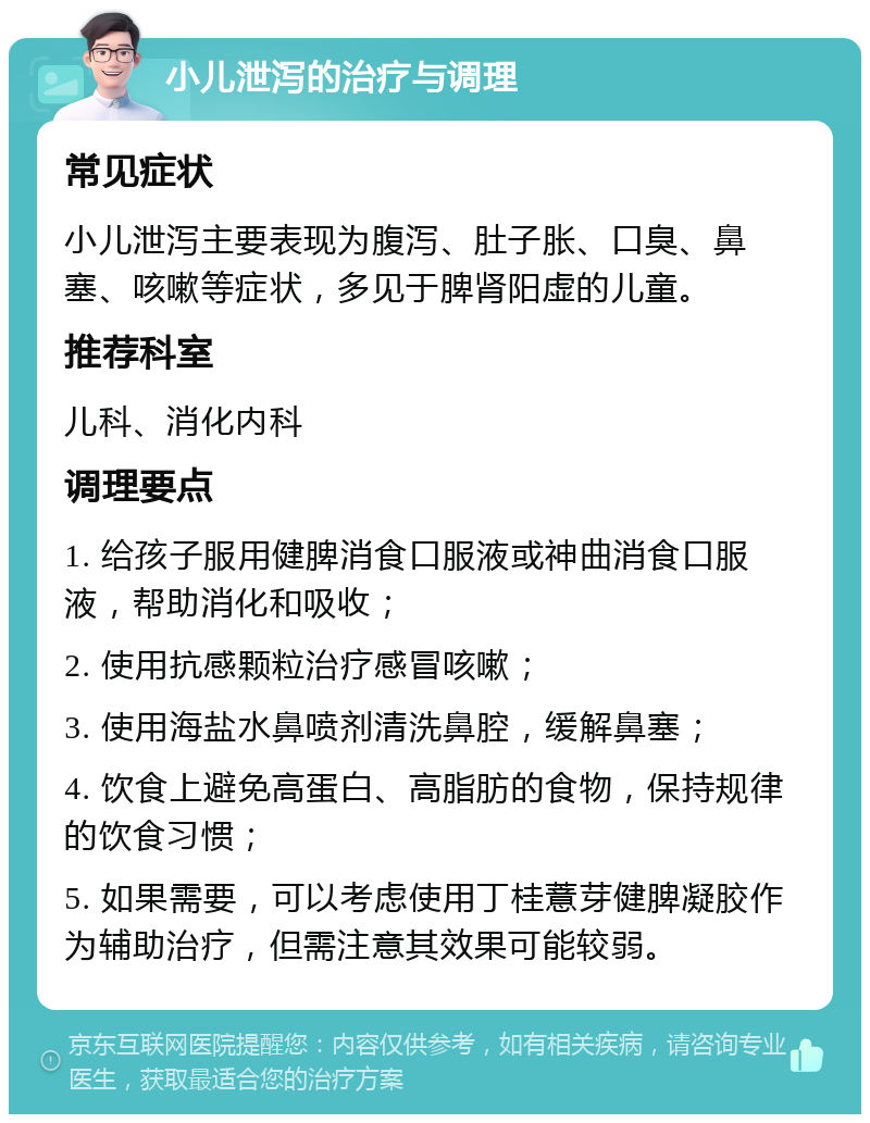 小儿泄泻的治疗与调理 常见症状 小儿泄泻主要表现为腹泻、肚子胀、口臭、鼻塞、咳嗽等症状，多见于脾肾阳虚的儿童。 推荐科室 儿科、消化内科 调理要点 1. 给孩子服用健脾消食口服液或神曲消食口服液，帮助消化和吸收； 2. 使用抗感颗粒治疗感冒咳嗽； 3. 使用海盐水鼻喷剂清洗鼻腔，缓解鼻塞； 4. 饮食上避免高蛋白、高脂肪的食物，保持规律的饮食习惯； 5. 如果需要，可以考虑使用丁桂薏芽健脾凝胶作为辅助治疗，但需注意其效果可能较弱。