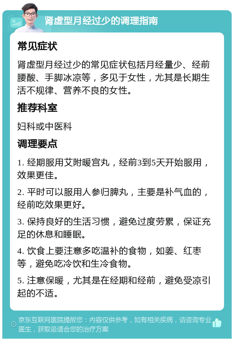 肾虚型月经过少的调理指南 常见症状 肾虚型月经过少的常见症状包括月经量少、经前腰酸、手脚冰凉等，多见于女性，尤其是长期生活不规律、营养不良的女性。 推荐科室 妇科或中医科 调理要点 1. 经期服用艾附暖宫丸，经前3到5天开始服用，效果更佳。 2. 平时可以服用人参归脾丸，主要是补气血的，经前吃效果更好。 3. 保持良好的生活习惯，避免过度劳累，保证充足的休息和睡眠。 4. 饮食上要注意多吃温补的食物，如姜、红枣等，避免吃冷饮和生冷食物。 5. 注意保暖，尤其是在经期和经前，避免受凉引起的不适。