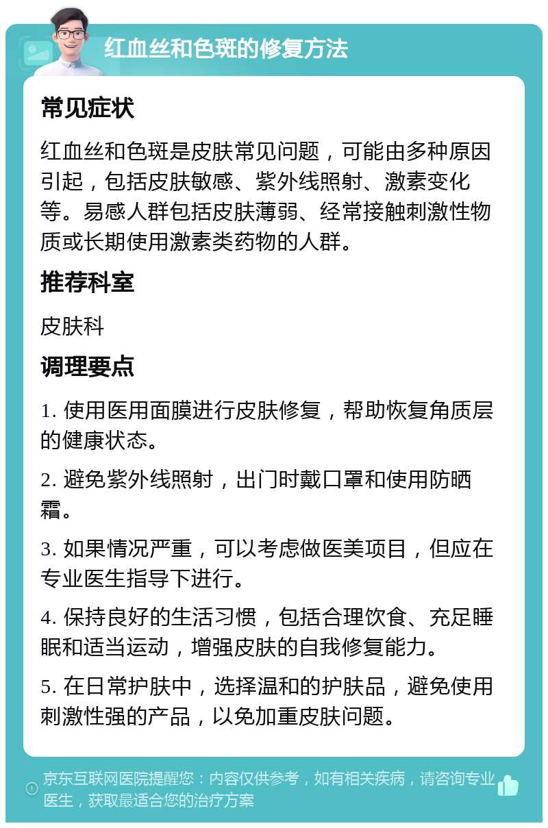 红血丝和色斑的修复方法 常见症状 红血丝和色斑是皮肤常见问题，可能由多种原因引起，包括皮肤敏感、紫外线照射、激素变化等。易感人群包括皮肤薄弱、经常接触刺激性物质或长期使用激素类药物的人群。 推荐科室 皮肤科 调理要点 1. 使用医用面膜进行皮肤修复，帮助恢复角质层的健康状态。 2. 避免紫外线照射，出门时戴口罩和使用防晒霜。 3. 如果情况严重，可以考虑做医美项目，但应在专业医生指导下进行。 4. 保持良好的生活习惯，包括合理饮食、充足睡眠和适当运动，增强皮肤的自我修复能力。 5. 在日常护肤中，选择温和的护肤品，避免使用刺激性强的产品，以免加重皮肤问题。