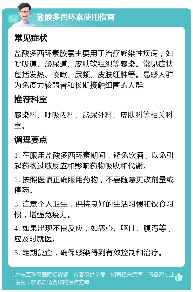 盐酸多西环素使用指南 常见症状 盐酸多西环素胶囊主要用于治疗感染性疾病，如呼吸道、泌尿道、皮肤软组织等感染。常见症状包括发热、咳嗽、尿频、皮肤红肿等。易感人群为免疫力较弱者和长期接触细菌的人群。 推荐科室 感染科、呼吸内科、泌尿外科、皮肤科等相关科室。 调理要点 1. 在服用盐酸多西环素期间，避免饮酒，以免引起药物过敏反应和影响药物吸收和代谢。 2. 按照医嘱正确服用药物，不要随意更改剂量或停药。 3. 注意个人卫生，保持良好的生活习惯和饮食习惯，增强免疫力。 4. 如果出现不良反应，如恶心、呕吐、腹泻等，应及时就医。 5. 定期复查，确保感染得到有效控制和治疗。