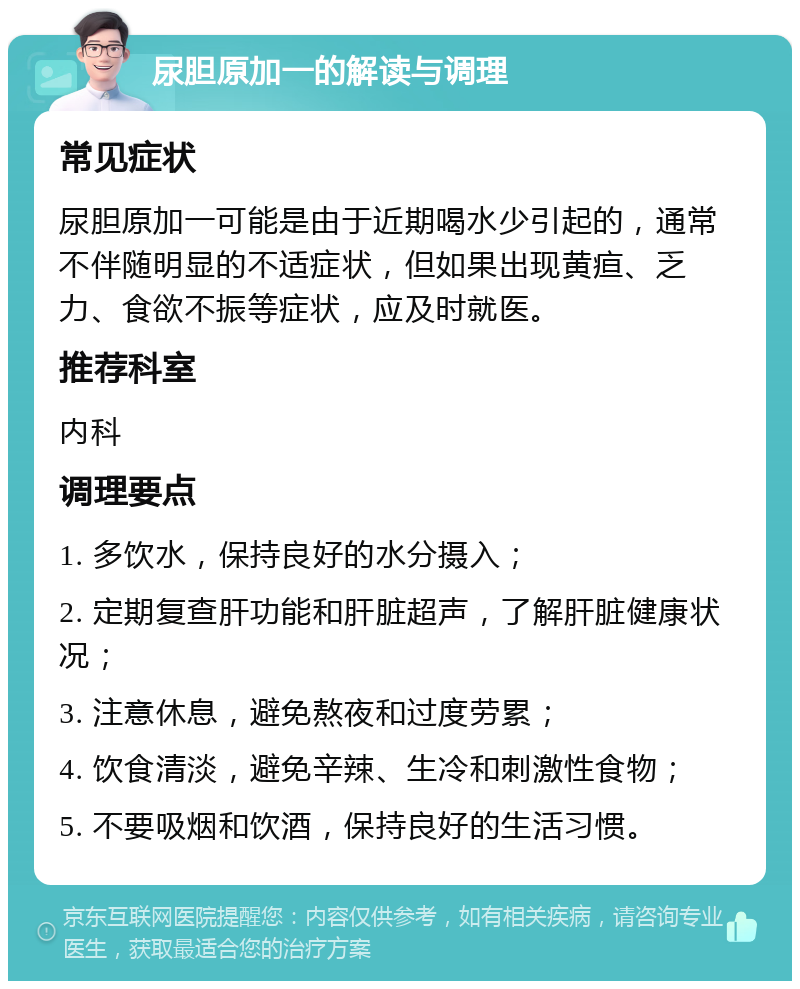 尿胆原加一的解读与调理 常见症状 尿胆原加一可能是由于近期喝水少引起的，通常不伴随明显的不适症状，但如果出现黄疸、乏力、食欲不振等症状，应及时就医。 推荐科室 内科 调理要点 1. 多饮水，保持良好的水分摄入； 2. 定期复查肝功能和肝脏超声，了解肝脏健康状况； 3. 注意休息，避免熬夜和过度劳累； 4. 饮食清淡，避免辛辣、生冷和刺激性食物； 5. 不要吸烟和饮酒，保持良好的生活习惯。