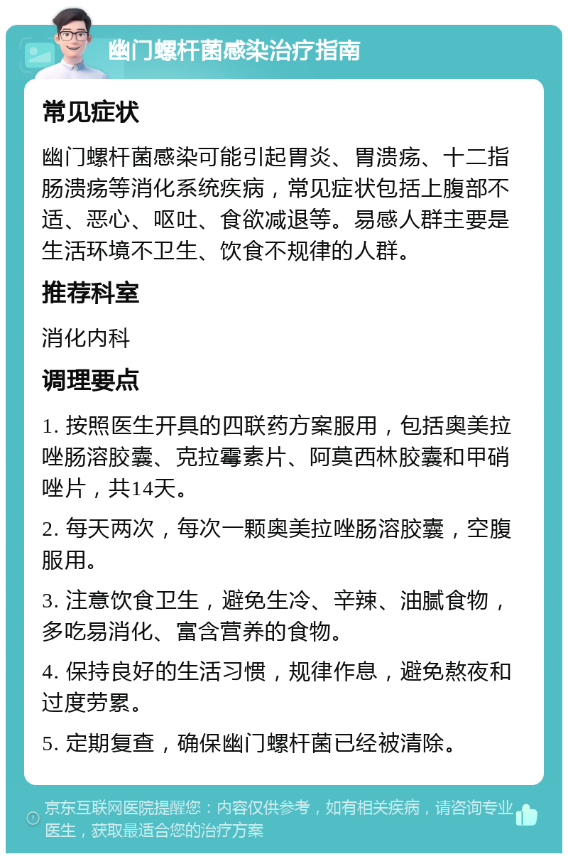 幽门螺杆菌感染治疗指南 常见症状 幽门螺杆菌感染可能引起胃炎、胃溃疡、十二指肠溃疡等消化系统疾病，常见症状包括上腹部不适、恶心、呕吐、食欲减退等。易感人群主要是生活环境不卫生、饮食不规律的人群。 推荐科室 消化内科 调理要点 1. 按照医生开具的四联药方案服用，包括奥美拉唑肠溶胶囊、克拉霉素片、阿莫西林胶囊和甲硝唑片，共14天。 2. 每天两次，每次一颗奥美拉唑肠溶胶囊，空腹服用。 3. 注意饮食卫生，避免生冷、辛辣、油腻食物，多吃易消化、富含营养的食物。 4. 保持良好的生活习惯，规律作息，避免熬夜和过度劳累。 5. 定期复查，确保幽门螺杆菌已经被清除。