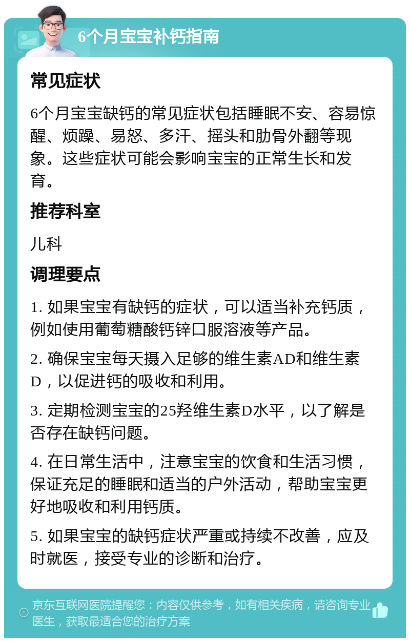 6个月宝宝补钙指南 常见症状 6个月宝宝缺钙的常见症状包括睡眠不安、容易惊醒、烦躁、易怒、多汗、摇头和肋骨外翻等现象。这些症状可能会影响宝宝的正常生长和发育。 推荐科室 儿科 调理要点 1. 如果宝宝有缺钙的症状，可以适当补充钙质，例如使用葡萄糖酸钙锌口服溶液等产品。 2. 确保宝宝每天摄入足够的维生素AD和维生素D，以促进钙的吸收和利用。 3. 定期检测宝宝的25羟维生素D水平，以了解是否存在缺钙问题。 4. 在日常生活中，注意宝宝的饮食和生活习惯，保证充足的睡眠和适当的户外活动，帮助宝宝更好地吸收和利用钙质。 5. 如果宝宝的缺钙症状严重或持续不改善，应及时就医，接受专业的诊断和治疗。