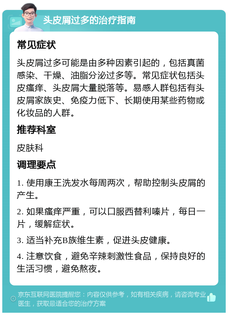 头皮屑过多的治疗指南 常见症状 头皮屑过多可能是由多种因素引起的，包括真菌感染、干燥、油脂分泌过多等。常见症状包括头皮瘙痒、头皮屑大量脱落等。易感人群包括有头皮屑家族史、免疫力低下、长期使用某些药物或化妆品的人群。 推荐科室 皮肤科 调理要点 1. 使用康王洗发水每周两次，帮助控制头皮屑的产生。 2. 如果瘙痒严重，可以口服西替利嗪片，每日一片，缓解症状。 3. 适当补充B族维生素，促进头皮健康。 4. 注意饮食，避免辛辣刺激性食品，保持良好的生活习惯，避免熬夜。