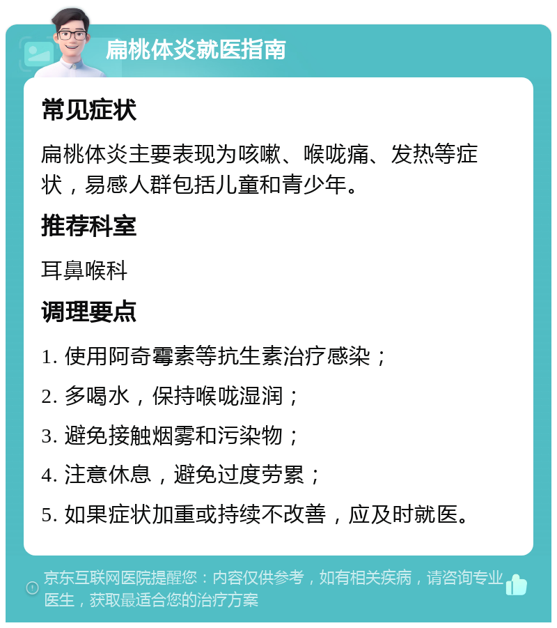 扁桃体炎就医指南 常见症状 扁桃体炎主要表现为咳嗽、喉咙痛、发热等症状，易感人群包括儿童和青少年。 推荐科室 耳鼻喉科 调理要点 1. 使用阿奇霉素等抗生素治疗感染； 2. 多喝水，保持喉咙湿润； 3. 避免接触烟雾和污染物； 4. 注意休息，避免过度劳累； 5. 如果症状加重或持续不改善，应及时就医。