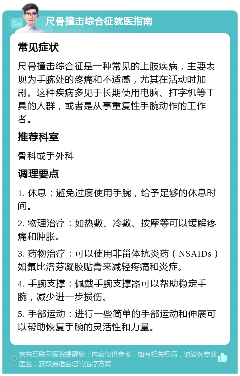 尺骨撞击综合征就医指南 常见症状 尺骨撞击综合征是一种常见的上肢疾病，主要表现为手腕处的疼痛和不适感，尤其在活动时加剧。这种疾病多见于长期使用电脑、打字机等工具的人群，或者是从事重复性手腕动作的工作者。 推荐科室 骨科或手外科 调理要点 1. 休息：避免过度使用手腕，给予足够的休息时间。 2. 物理治疗：如热敷、冷敷、按摩等可以缓解疼痛和肿胀。 3. 药物治疗：可以使用非甾体抗炎药（NSAIDs）如氟比洛芬凝胶贴膏来减轻疼痛和炎症。 4. 手腕支撑：佩戴手腕支撑器可以帮助稳定手腕，减少进一步损伤。 5. 手部运动：进行一些简单的手部运动和伸展可以帮助恢复手腕的灵活性和力量。