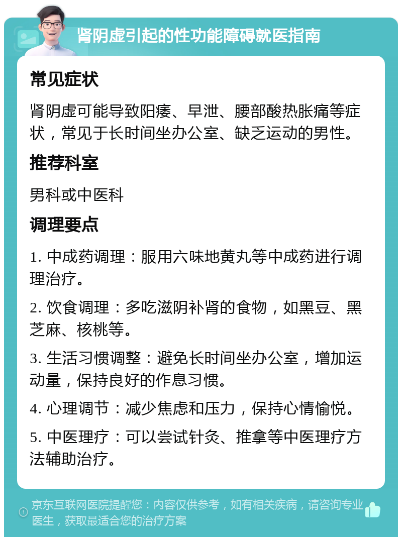 肾阴虚引起的性功能障碍就医指南 常见症状 肾阴虚可能导致阳痿、早泄、腰部酸热胀痛等症状，常见于长时间坐办公室、缺乏运动的男性。 推荐科室 男科或中医科 调理要点 1. 中成药调理：服用六味地黄丸等中成药进行调理治疗。 2. 饮食调理：多吃滋阴补肾的食物，如黑豆、黑芝麻、核桃等。 3. 生活习惯调整：避免长时间坐办公室，增加运动量，保持良好的作息习惯。 4. 心理调节：减少焦虑和压力，保持心情愉悦。 5. 中医理疗：可以尝试针灸、推拿等中医理疗方法辅助治疗。