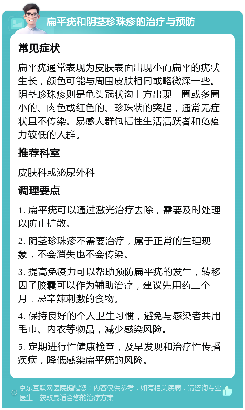 扁平疣和阴茎珍珠疹的治疗与预防 常见症状 扁平疣通常表现为皮肤表面出现小而扁平的疣状生长，颜色可能与周围皮肤相同或略微深一些。阴茎珍珠疹则是龟头冠状沟上方出现一圈或多圈小的、肉色或红色的、珍珠状的突起，通常无症状且不传染。易感人群包括性生活活跃者和免疫力较低的人群。 推荐科室 皮肤科或泌尿外科 调理要点 1. 扁平疣可以通过激光治疗去除，需要及时处理以防止扩散。 2. 阴茎珍珠疹不需要治疗，属于正常的生理现象，不会消失也不会传染。 3. 提高免疫力可以帮助预防扁平疣的发生，转移因子胶囊可以作为辅助治疗，建议先用药三个月，忌辛辣刺激的食物。 4. 保持良好的个人卫生习惯，避免与感染者共用毛巾、内衣等物品，减少感染风险。 5. 定期进行性健康检查，及早发现和治疗性传播疾病，降低感染扁平疣的风险。