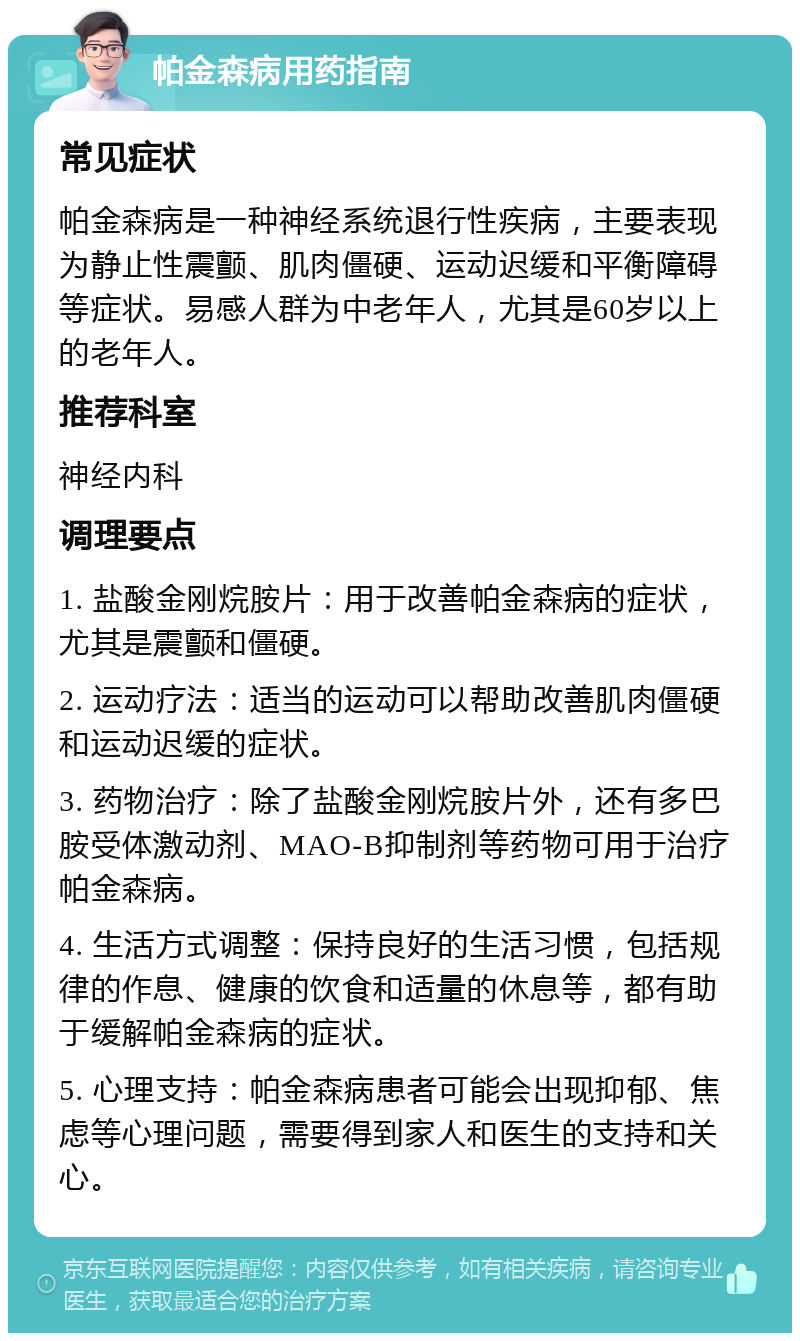 帕金森病用药指南 常见症状 帕金森病是一种神经系统退行性疾病，主要表现为静止性震颤、肌肉僵硬、运动迟缓和平衡障碍等症状。易感人群为中老年人，尤其是60岁以上的老年人。 推荐科室 神经内科 调理要点 1. 盐酸金刚烷胺片：用于改善帕金森病的症状，尤其是震颤和僵硬。 2. 运动疗法：适当的运动可以帮助改善肌肉僵硬和运动迟缓的症状。 3. 药物治疗：除了盐酸金刚烷胺片外，还有多巴胺受体激动剂、MAO-B抑制剂等药物可用于治疗帕金森病。 4. 生活方式调整：保持良好的生活习惯，包括规律的作息、健康的饮食和适量的休息等，都有助于缓解帕金森病的症状。 5. 心理支持：帕金森病患者可能会出现抑郁、焦虑等心理问题，需要得到家人和医生的支持和关心。