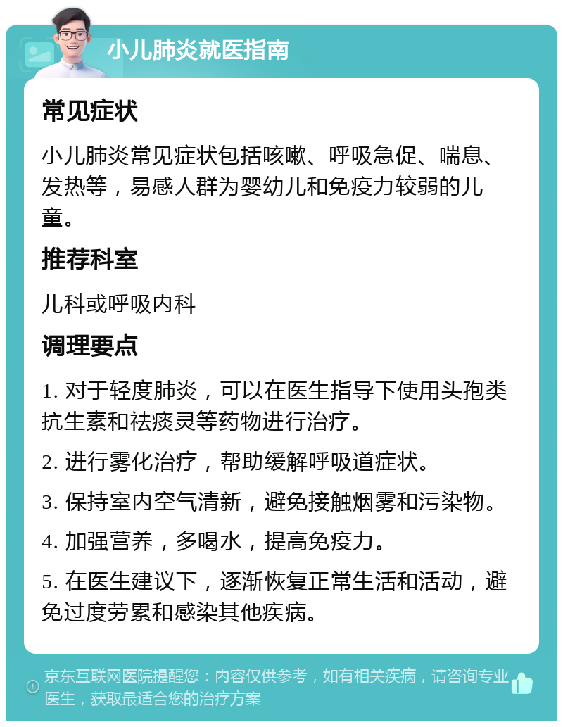 小儿肺炎就医指南 常见症状 小儿肺炎常见症状包括咳嗽、呼吸急促、喘息、发热等，易感人群为婴幼儿和免疫力较弱的儿童。 推荐科室 儿科或呼吸内科 调理要点 1. 对于轻度肺炎，可以在医生指导下使用头孢类抗生素和祛痰灵等药物进行治疗。 2. 进行雾化治疗，帮助缓解呼吸道症状。 3. 保持室内空气清新，避免接触烟雾和污染物。 4. 加强营养，多喝水，提高免疫力。 5. 在医生建议下，逐渐恢复正常生活和活动，避免过度劳累和感染其他疾病。