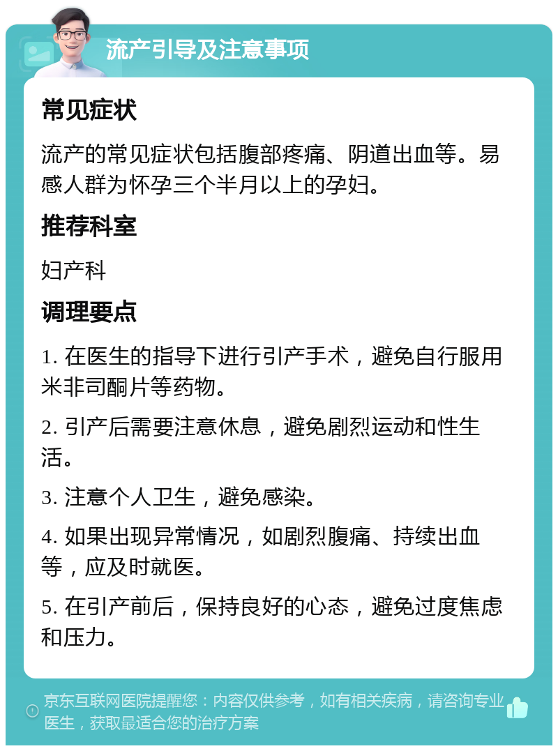 流产引导及注意事项 常见症状 流产的常见症状包括腹部疼痛、阴道出血等。易感人群为怀孕三个半月以上的孕妇。 推荐科室 妇产科 调理要点 1. 在医生的指导下进行引产手术，避免自行服用米非司酮片等药物。 2. 引产后需要注意休息，避免剧烈运动和性生活。 3. 注意个人卫生，避免感染。 4. 如果出现异常情况，如剧烈腹痛、持续出血等，应及时就医。 5. 在引产前后，保持良好的心态，避免过度焦虑和压力。