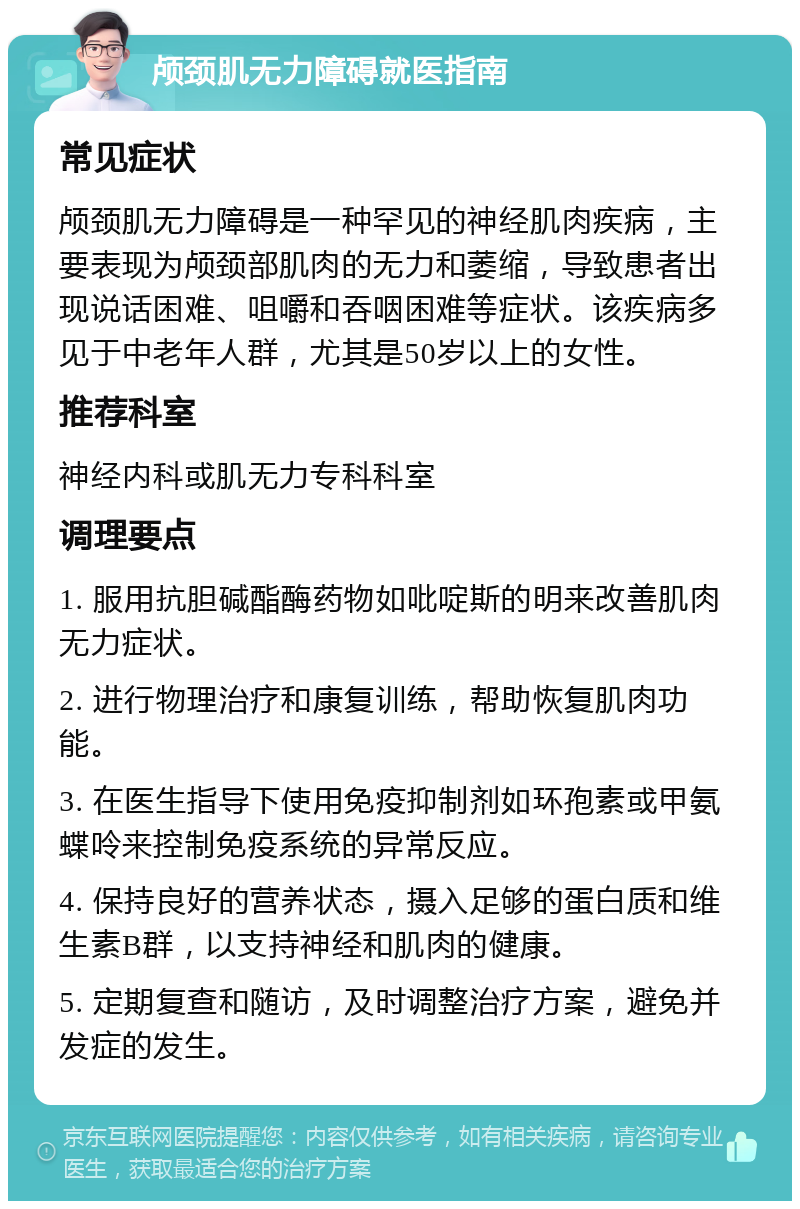 颅颈肌无力障碍就医指南 常见症状 颅颈肌无力障碍是一种罕见的神经肌肉疾病，主要表现为颅颈部肌肉的无力和萎缩，导致患者出现说话困难、咀嚼和吞咽困难等症状。该疾病多见于中老年人群，尤其是50岁以上的女性。 推荐科室 神经内科或肌无力专科科室 调理要点 1. 服用抗胆碱酯酶药物如吡啶斯的明来改善肌肉无力症状。 2. 进行物理治疗和康复训练，帮助恢复肌肉功能。 3. 在医生指导下使用免疫抑制剂如环孢素或甲氨蝶呤来控制免疫系统的异常反应。 4. 保持良好的营养状态，摄入足够的蛋白质和维生素B群，以支持神经和肌肉的健康。 5. 定期复查和随访，及时调整治疗方案，避免并发症的发生。