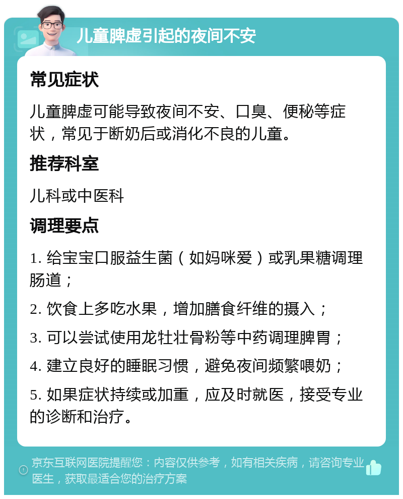 儿童脾虚引起的夜间不安 常见症状 儿童脾虚可能导致夜间不安、口臭、便秘等症状，常见于断奶后或消化不良的儿童。 推荐科室 儿科或中医科 调理要点 1. 给宝宝口服益生菌（如妈咪爱）或乳果糖调理肠道； 2. 饮食上多吃水果，增加膳食纤维的摄入； 3. 可以尝试使用龙牡壮骨粉等中药调理脾胃； 4. 建立良好的睡眠习惯，避免夜间频繁喂奶； 5. 如果症状持续或加重，应及时就医，接受专业的诊断和治疗。