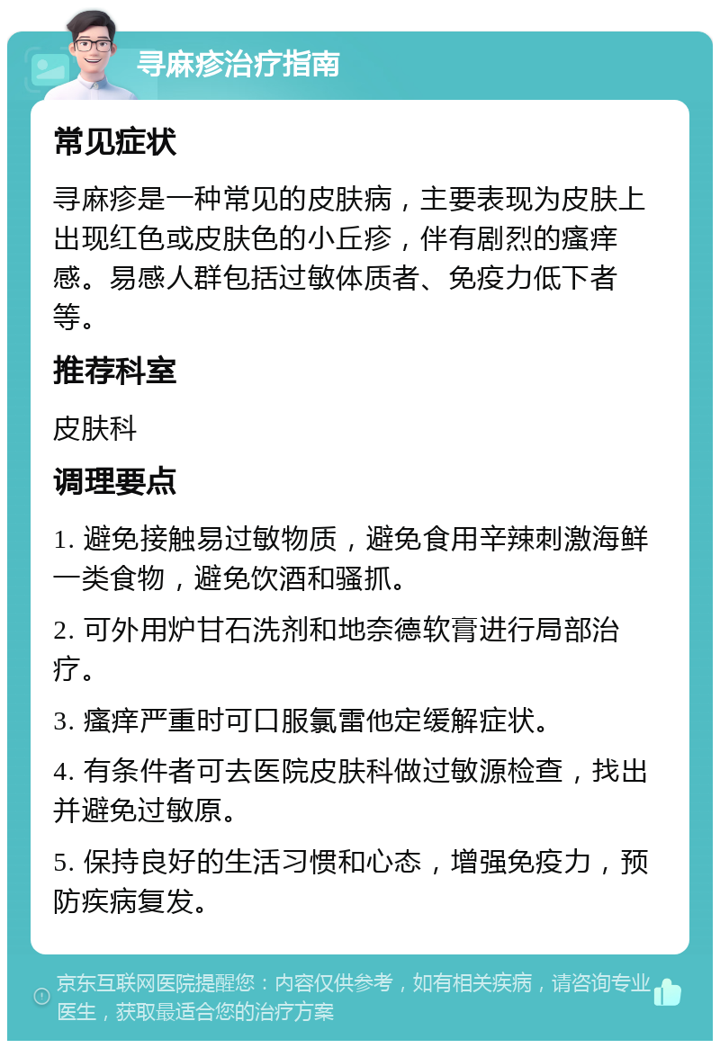 寻麻疹治疗指南 常见症状 寻麻疹是一种常见的皮肤病，主要表现为皮肤上出现红色或皮肤色的小丘疹，伴有剧烈的瘙痒感。易感人群包括过敏体质者、免疫力低下者等。 推荐科室 皮肤科 调理要点 1. 避免接触易过敏物质，避免食用辛辣刺激海鲜一类食物，避免饮酒和骚抓。 2. 可外用炉甘石洗剂和地奈德软膏进行局部治疗。 3. 瘙痒严重时可口服氯雷他定缓解症状。 4. 有条件者可去医院皮肤科做过敏源检查，找出并避免过敏原。 5. 保持良好的生活习惯和心态，增强免疫力，预防疾病复发。