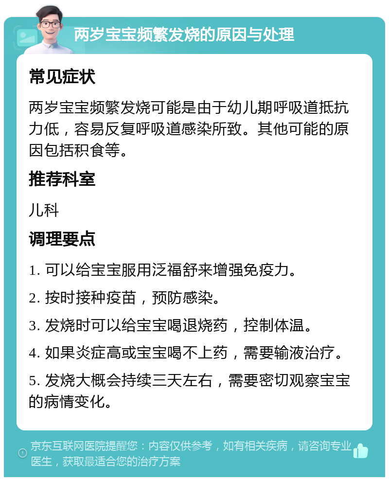 两岁宝宝频繁发烧的原因与处理 常见症状 两岁宝宝频繁发烧可能是由于幼儿期呼吸道抵抗力低，容易反复呼吸道感染所致。其他可能的原因包括积食等。 推荐科室 儿科 调理要点 1. 可以给宝宝服用泛福舒来增强免疫力。 2. 按时接种疫苗，预防感染。 3. 发烧时可以给宝宝喝退烧药，控制体温。 4. 如果炎症高或宝宝喝不上药，需要输液治疗。 5. 发烧大概会持续三天左右，需要密切观察宝宝的病情变化。