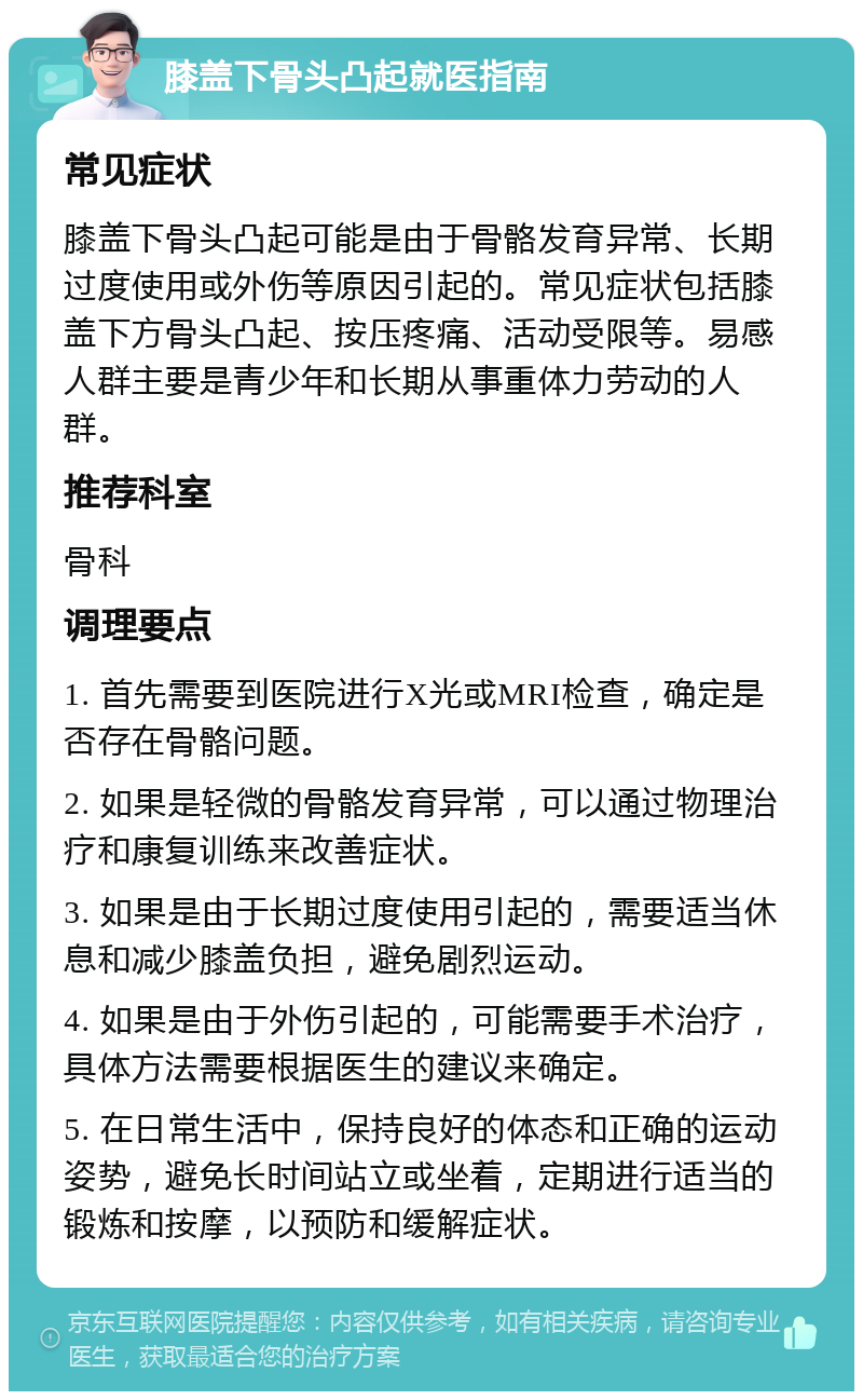 膝盖下骨头凸起就医指南 常见症状 膝盖下骨头凸起可能是由于骨骼发育异常、长期过度使用或外伤等原因引起的。常见症状包括膝盖下方骨头凸起、按压疼痛、活动受限等。易感人群主要是青少年和长期从事重体力劳动的人群。 推荐科室 骨科 调理要点 1. 首先需要到医院进行X光或MRI检查，确定是否存在骨骼问题。 2. 如果是轻微的骨骼发育异常，可以通过物理治疗和康复训练来改善症状。 3. 如果是由于长期过度使用引起的，需要适当休息和减少膝盖负担，避免剧烈运动。 4. 如果是由于外伤引起的，可能需要手术治疗，具体方法需要根据医生的建议来确定。 5. 在日常生活中，保持良好的体态和正确的运动姿势，避免长时间站立或坐着，定期进行适当的锻炼和按摩，以预防和缓解症状。