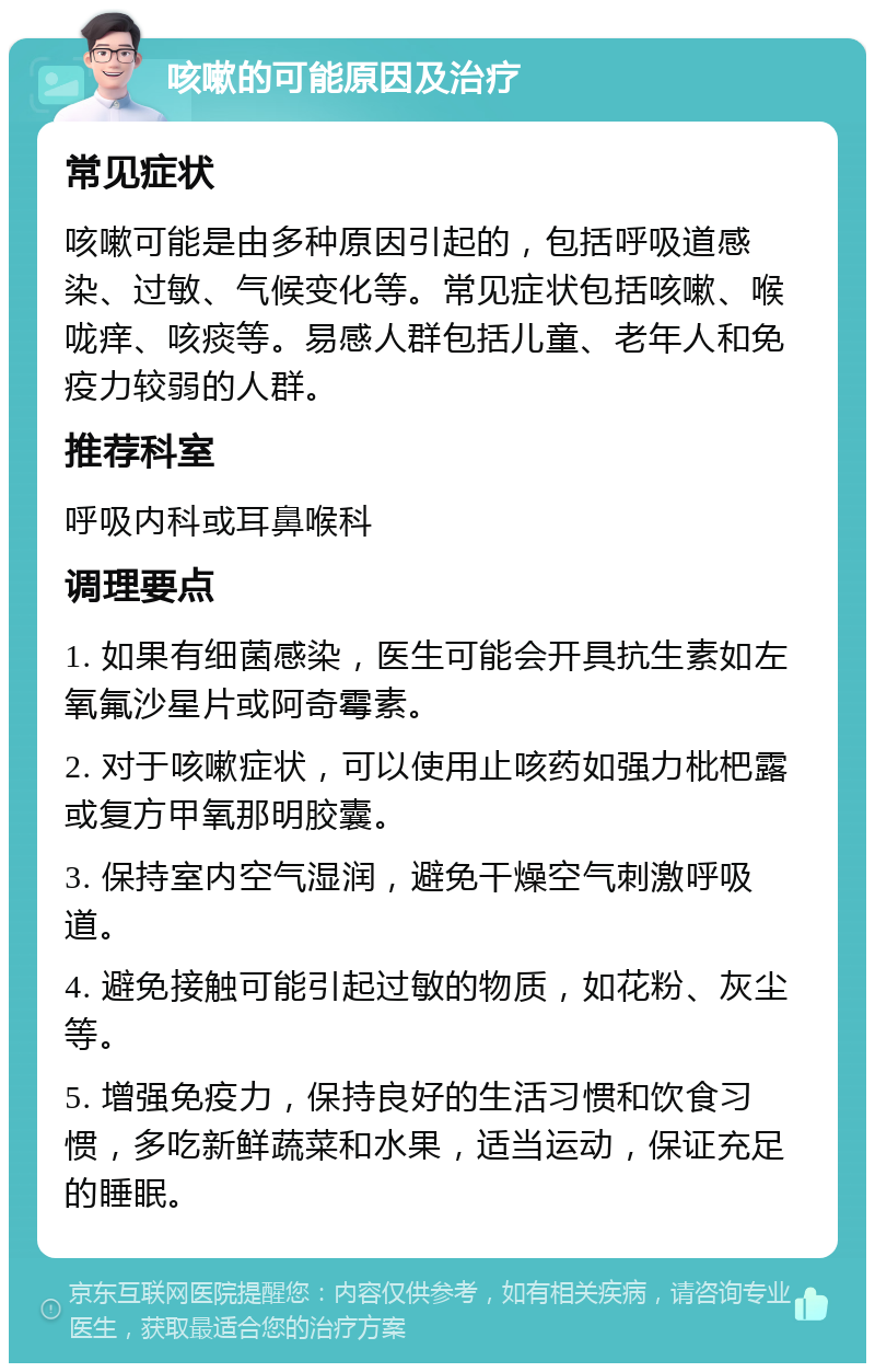 咳嗽的可能原因及治疗 常见症状 咳嗽可能是由多种原因引起的，包括呼吸道感染、过敏、气候变化等。常见症状包括咳嗽、喉咙痒、咳痰等。易感人群包括儿童、老年人和免疫力较弱的人群。 推荐科室 呼吸内科或耳鼻喉科 调理要点 1. 如果有细菌感染，医生可能会开具抗生素如左氧氟沙星片或阿奇霉素。 2. 对于咳嗽症状，可以使用止咳药如强力枇杷露或复方甲氧那明胶囊。 3. 保持室内空气湿润，避免干燥空气刺激呼吸道。 4. 避免接触可能引起过敏的物质，如花粉、灰尘等。 5. 增强免疫力，保持良好的生活习惯和饮食习惯，多吃新鲜蔬菜和水果，适当运动，保证充足的睡眠。