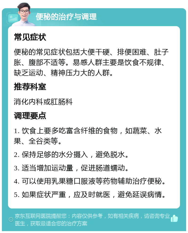 便秘的治疗与调理 常见症状 便秘的常见症状包括大便干硬、排便困难、肚子胀、腹部不适等。易感人群主要是饮食不规律、缺乏运动、精神压力大的人群。 推荐科室 消化内科或肛肠科 调理要点 1. 饮食上要多吃富含纤维的食物，如蔬菜、水果、全谷类等。 2. 保持足够的水分摄入，避免脱水。 3. 适当增加运动量，促进肠道蠕动。 4. 可以使用乳果糖口服液等药物辅助治疗便秘。 5. 如果症状严重，应及时就医，避免延误病情。