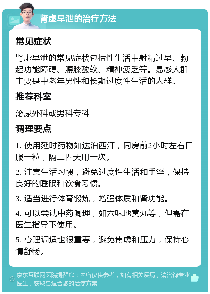 肾虚早泄的治疗方法 常见症状 肾虚早泄的常见症状包括性生活中射精过早、勃起功能障碍、腰膝酸软、精神疲乏等。易感人群主要是中老年男性和长期过度性生活的人群。 推荐科室 泌尿外科或男科专科 调理要点 1. 使用延时药物如达泊西汀，同房前2小时左右口服一粒，隔三四天用一次。 2. 注意生活习惯，避免过度性生活和手淫，保持良好的睡眠和饮食习惯。 3. 适当进行体育锻炼，增强体质和肾功能。 4. 可以尝试中药调理，如六味地黄丸等，但需在医生指导下使用。 5. 心理调适也很重要，避免焦虑和压力，保持心情舒畅。