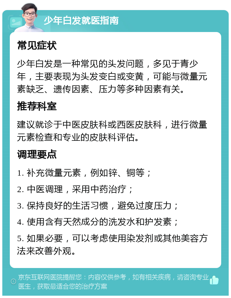 少年白发就医指南 常见症状 少年白发是一种常见的头发问题，多见于青少年，主要表现为头发变白或变黄，可能与微量元素缺乏、遗传因素、压力等多种因素有关。 推荐科室 建议就诊于中医皮肤科或西医皮肤科，进行微量元素检查和专业的皮肤科评估。 调理要点 1. 补充微量元素，例如锌、铜等； 2. 中医调理，采用中药治疗； 3. 保持良好的生活习惯，避免过度压力； 4. 使用含有天然成分的洗发水和护发素； 5. 如果必要，可以考虑使用染发剂或其他美容方法来改善外观。