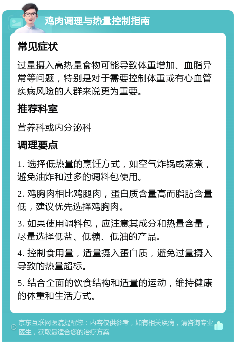 鸡肉调理与热量控制指南 常见症状 过量摄入高热量食物可能导致体重增加、血脂异常等问题，特别是对于需要控制体重或有心血管疾病风险的人群来说更为重要。 推荐科室 营养科或内分泌科 调理要点 1. 选择低热量的烹饪方式，如空气炸锅或蒸煮，避免油炸和过多的调料包使用。 2. 鸡胸肉相比鸡腿肉，蛋白质含量高而脂肪含量低，建议优先选择鸡胸肉。 3. 如果使用调料包，应注意其成分和热量含量，尽量选择低盐、低糖、低油的产品。 4. 控制食用量，适量摄入蛋白质，避免过量摄入导致的热量超标。 5. 结合全面的饮食结构和适量的运动，维持健康的体重和生活方式。