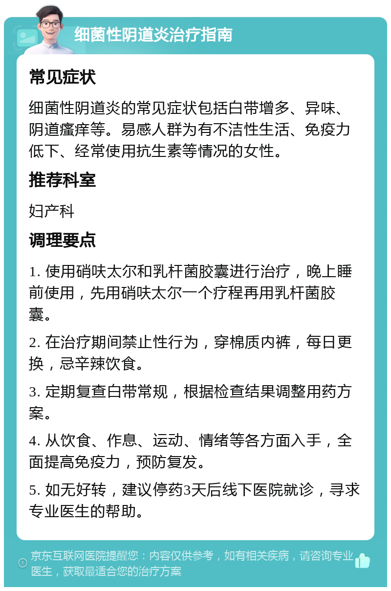 细菌性阴道炎治疗指南 常见症状 细菌性阴道炎的常见症状包括白带增多、异味、阴道瘙痒等。易感人群为有不洁性生活、免疫力低下、经常使用抗生素等情况的女性。 推荐科室 妇产科 调理要点 1. 使用硝呋太尔和乳杆菌胶囊进行治疗，晚上睡前使用，先用硝呋太尔一个疗程再用乳杆菌胶囊。 2. 在治疗期间禁止性行为，穿棉质内裤，每日更换，忌辛辣饮食。 3. 定期复查白带常规，根据检查结果调整用药方案。 4. 从饮食、作息、运动、情绪等各方面入手，全面提高免疫力，预防复发。 5. 如无好转，建议停药3天后线下医院就诊，寻求专业医生的帮助。