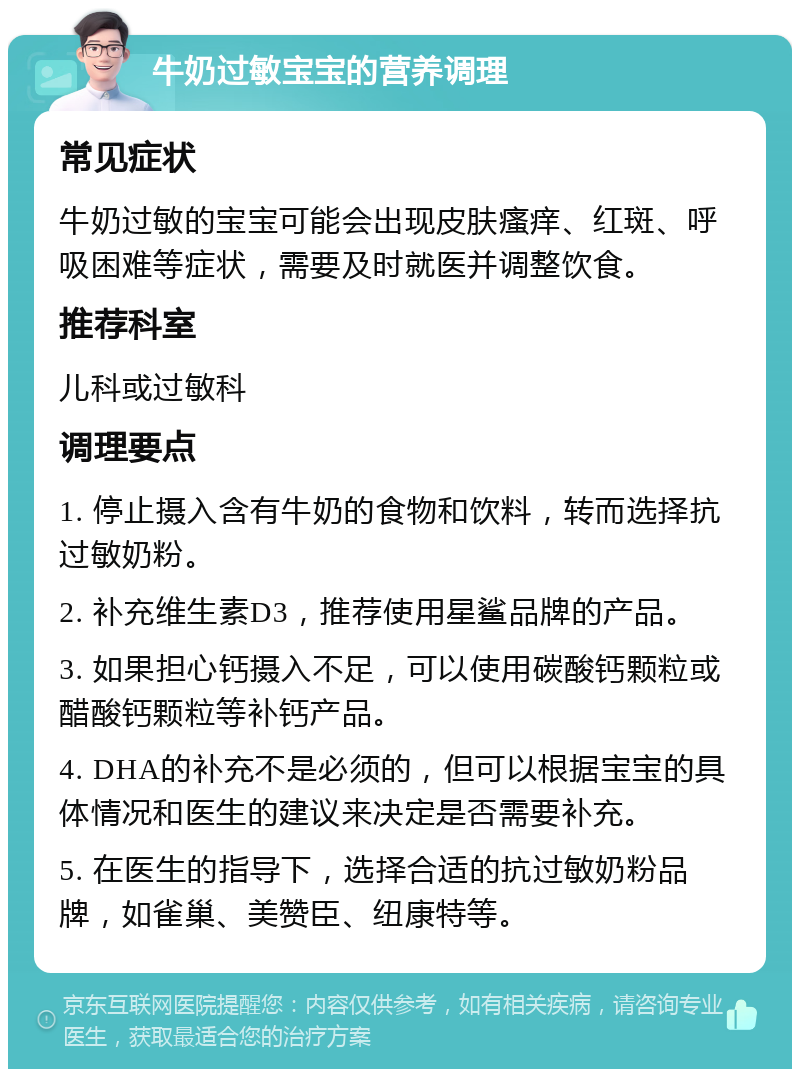 牛奶过敏宝宝的营养调理 常见症状 牛奶过敏的宝宝可能会出现皮肤瘙痒、红斑、呼吸困难等症状，需要及时就医并调整饮食。 推荐科室 儿科或过敏科 调理要点 1. 停止摄入含有牛奶的食物和饮料，转而选择抗过敏奶粉。 2. 补充维生素D3，推荐使用星鲨品牌的产品。 3. 如果担心钙摄入不足，可以使用碳酸钙颗粒或醋酸钙颗粒等补钙产品。 4. DHA的补充不是必须的，但可以根据宝宝的具体情况和医生的建议来决定是否需要补充。 5. 在医生的指导下，选择合适的抗过敏奶粉品牌，如雀巢、美赞臣、纽康特等。