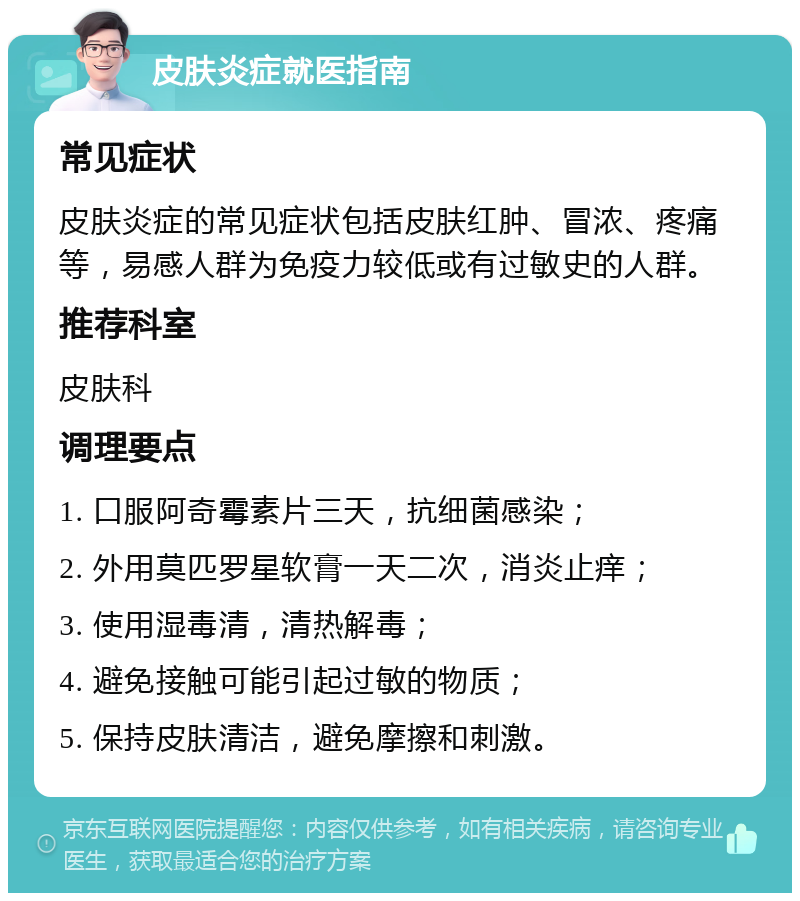 皮肤炎症就医指南 常见症状 皮肤炎症的常见症状包括皮肤红肿、冒浓、疼痛等，易感人群为免疫力较低或有过敏史的人群。 推荐科室 皮肤科 调理要点 1. 口服阿奇霉素片三天，抗细菌感染； 2. 外用莫匹罗星软膏一天二次，消炎止痒； 3. 使用湿毒清，清热解毒； 4. 避免接触可能引起过敏的物质； 5. 保持皮肤清洁，避免摩擦和刺激。