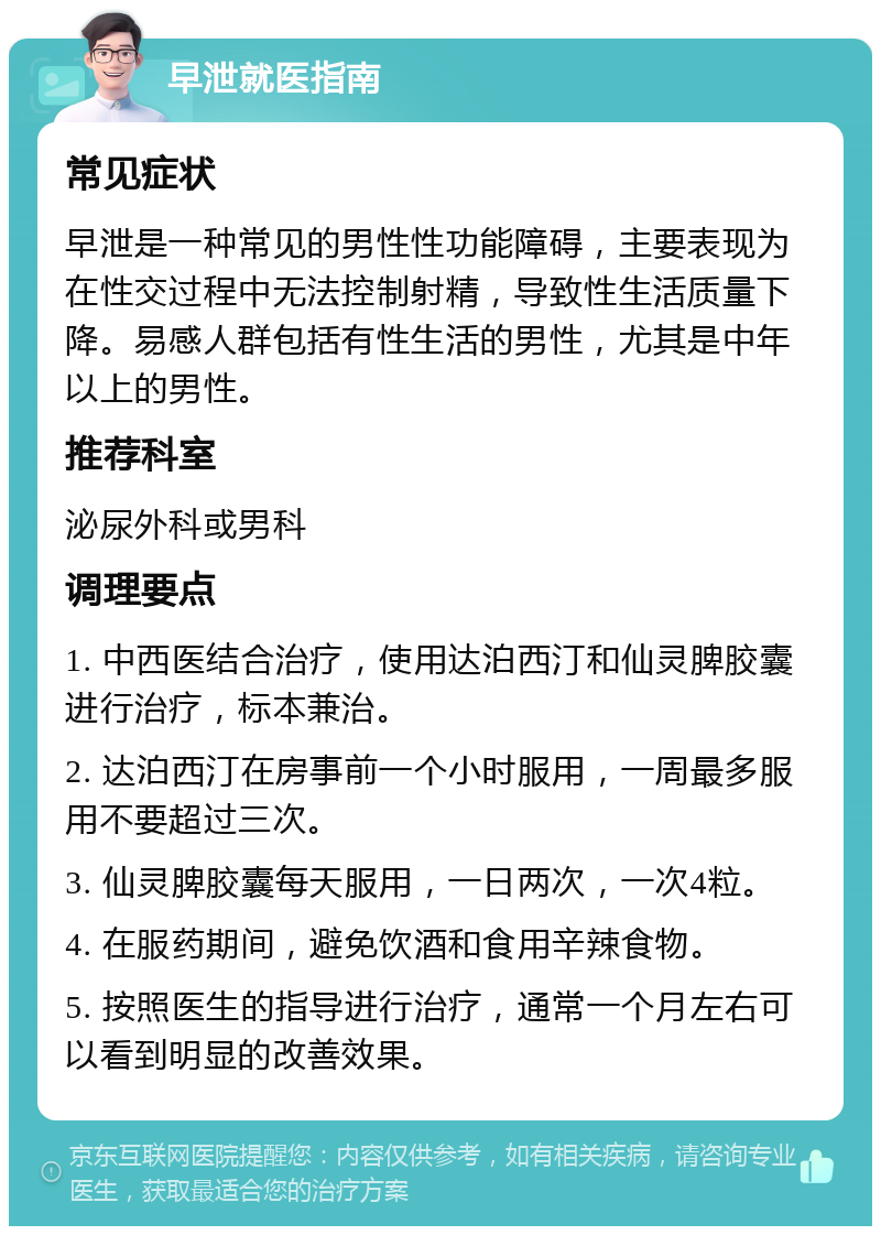 早泄就医指南 常见症状 早泄是一种常见的男性性功能障碍，主要表现为在性交过程中无法控制射精，导致性生活质量下降。易感人群包括有性生活的男性，尤其是中年以上的男性。 推荐科室 泌尿外科或男科 调理要点 1. 中西医结合治疗，使用达泊西汀和仙灵脾胶囊进行治疗，标本兼治。 2. 达泊西汀在房事前一个小时服用，一周最多服用不要超过三次。 3. 仙灵脾胶囊每天服用，一日两次，一次4粒。 4. 在服药期间，避免饮酒和食用辛辣食物。 5. 按照医生的指导进行治疗，通常一个月左右可以看到明显的改善效果。