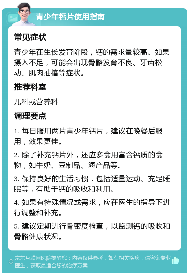 青少年钙片使用指南 常见症状 青少年在生长发育阶段，钙的需求量较高。如果摄入不足，可能会出现骨骼发育不良、牙齿松动、肌肉抽搐等症状。 推荐科室 儿科或营养科 调理要点 1. 每日服用两片青少年钙片，建议在晚餐后服用，效果更佳。 2. 除了补充钙片外，还应多食用富含钙质的食物，如牛奶、豆制品、海产品等。 3. 保持良好的生活习惯，包括适量运动、充足睡眠等，有助于钙的吸收和利用。 4. 如果有特殊情况或需求，应在医生的指导下进行调整和补充。 5. 建议定期进行骨密度检查，以监测钙的吸收和骨骼健康状况。