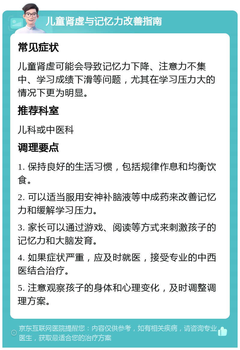 儿童肾虚与记忆力改善指南 常见症状 儿童肾虚可能会导致记忆力下降、注意力不集中、学习成绩下滑等问题，尤其在学习压力大的情况下更为明显。 推荐科室 儿科或中医科 调理要点 1. 保持良好的生活习惯，包括规律作息和均衡饮食。 2. 可以适当服用安神补脑液等中成药来改善记忆力和缓解学习压力。 3. 家长可以通过游戏、阅读等方式来刺激孩子的记忆力和大脑发育。 4. 如果症状严重，应及时就医，接受专业的中西医结合治疗。 5. 注意观察孩子的身体和心理变化，及时调整调理方案。