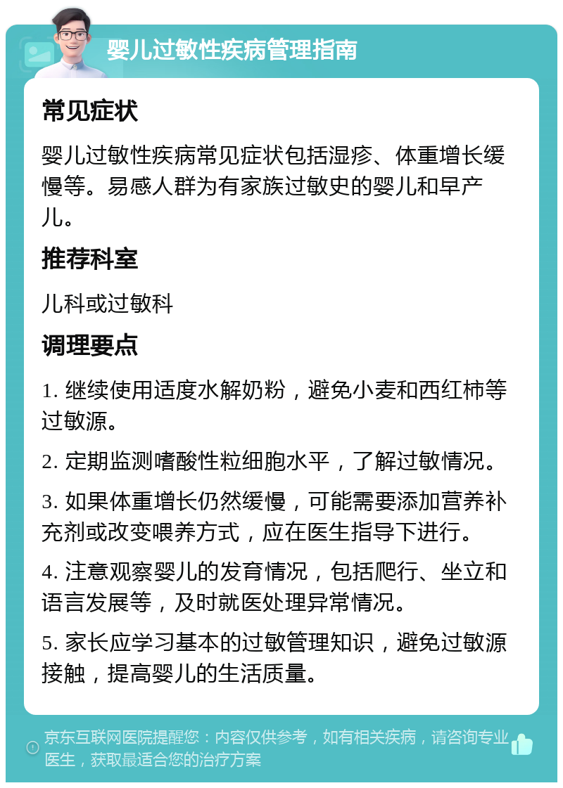 婴儿过敏性疾病管理指南 常见症状 婴儿过敏性疾病常见症状包括湿疹、体重增长缓慢等。易感人群为有家族过敏史的婴儿和早产儿。 推荐科室 儿科或过敏科 调理要点 1. 继续使用适度水解奶粉，避免小麦和西红柿等过敏源。 2. 定期监测嗜酸性粒细胞水平，了解过敏情况。 3. 如果体重增长仍然缓慢，可能需要添加营养补充剂或改变喂养方式，应在医生指导下进行。 4. 注意观察婴儿的发育情况，包括爬行、坐立和语言发展等，及时就医处理异常情况。 5. 家长应学习基本的过敏管理知识，避免过敏源接触，提高婴儿的生活质量。