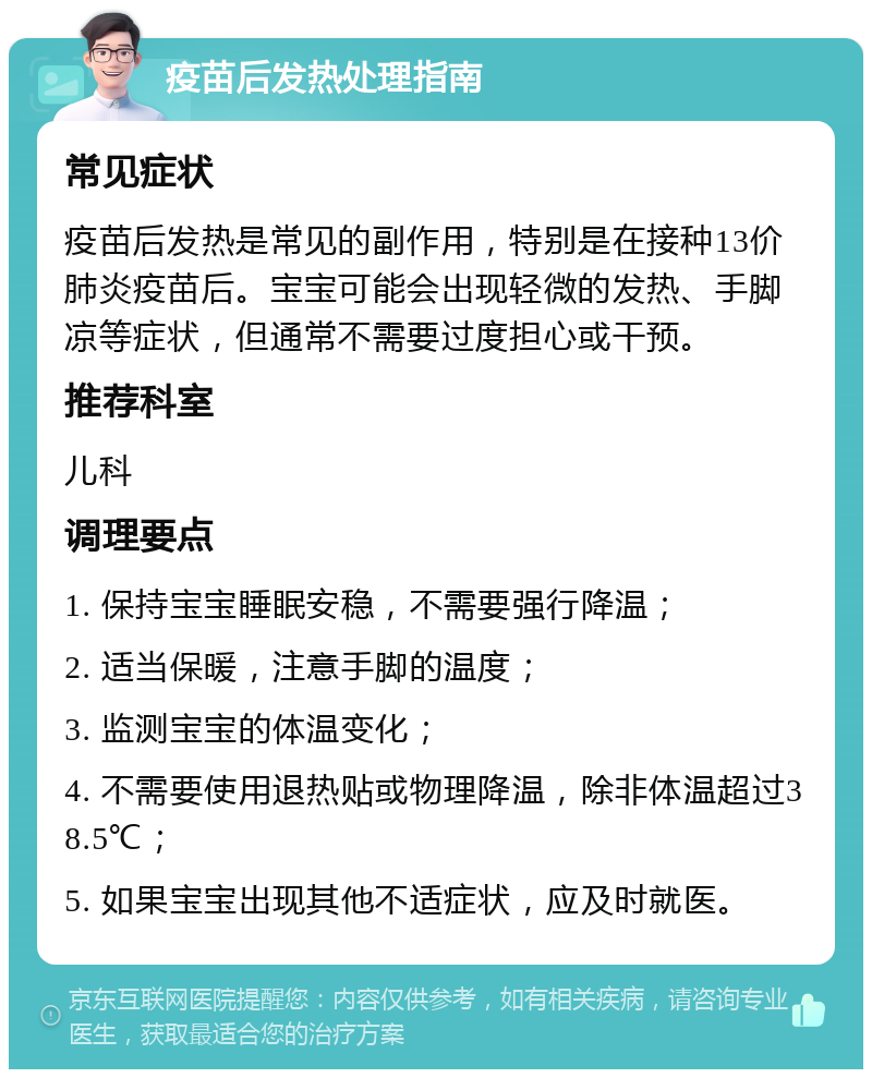 疫苗后发热处理指南 常见症状 疫苗后发热是常见的副作用，特别是在接种13价肺炎疫苗后。宝宝可能会出现轻微的发热、手脚凉等症状，但通常不需要过度担心或干预。 推荐科室 儿科 调理要点 1. 保持宝宝睡眠安稳，不需要强行降温； 2. 适当保暖，注意手脚的温度； 3. 监测宝宝的体温变化； 4. 不需要使用退热贴或物理降温，除非体温超过38.5℃； 5. 如果宝宝出现其他不适症状，应及时就医。