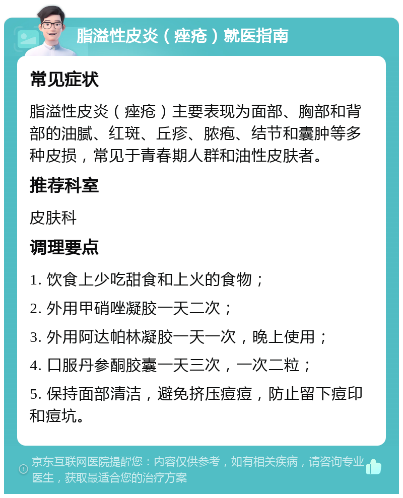 脂溢性皮炎（痤疮）就医指南 常见症状 脂溢性皮炎（痤疮）主要表现为面部、胸部和背部的油腻、红斑、丘疹、脓疱、结节和囊肿等多种皮损，常见于青春期人群和油性皮肤者。 推荐科室 皮肤科 调理要点 1. 饮食上少吃甜食和上火的食物； 2. 外用甲硝唑凝胶一天二次； 3. 外用阿达帕林凝胶一天一次，晚上使用； 4. 口服丹参酮胶囊一天三次，一次二粒； 5. 保持面部清洁，避免挤压痘痘，防止留下痘印和痘坑。