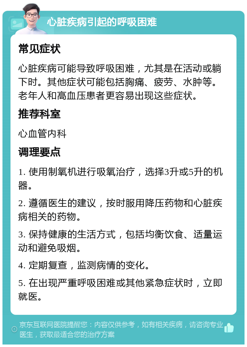 心脏疾病引起的呼吸困难 常见症状 心脏疾病可能导致呼吸困难，尤其是在活动或躺下时。其他症状可能包括胸痛、疲劳、水肿等。老年人和高血压患者更容易出现这些症状。 推荐科室 心血管内科 调理要点 1. 使用制氧机进行吸氧治疗，选择3升或5升的机器。 2. 遵循医生的建议，按时服用降压药物和心脏疾病相关的药物。 3. 保持健康的生活方式，包括均衡饮食、适量运动和避免吸烟。 4. 定期复查，监测病情的变化。 5. 在出现严重呼吸困难或其他紧急症状时，立即就医。