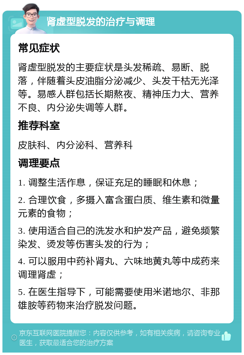 肾虚型脱发的治疗与调理 常见症状 肾虚型脱发的主要症状是头发稀疏、易断、脱落，伴随着头皮油脂分泌减少、头发干枯无光泽等。易感人群包括长期熬夜、精神压力大、营养不良、内分泌失调等人群。 推荐科室 皮肤科、内分泌科、营养科 调理要点 1. 调整生活作息，保证充足的睡眠和休息； 2. 合理饮食，多摄入富含蛋白质、维生素和微量元素的食物； 3. 使用适合自己的洗发水和护发产品，避免频繁染发、烫发等伤害头发的行为； 4. 可以服用中药补肾丸、六味地黄丸等中成药来调理肾虚； 5. 在医生指导下，可能需要使用米诺地尔、非那雄胺等药物来治疗脱发问题。