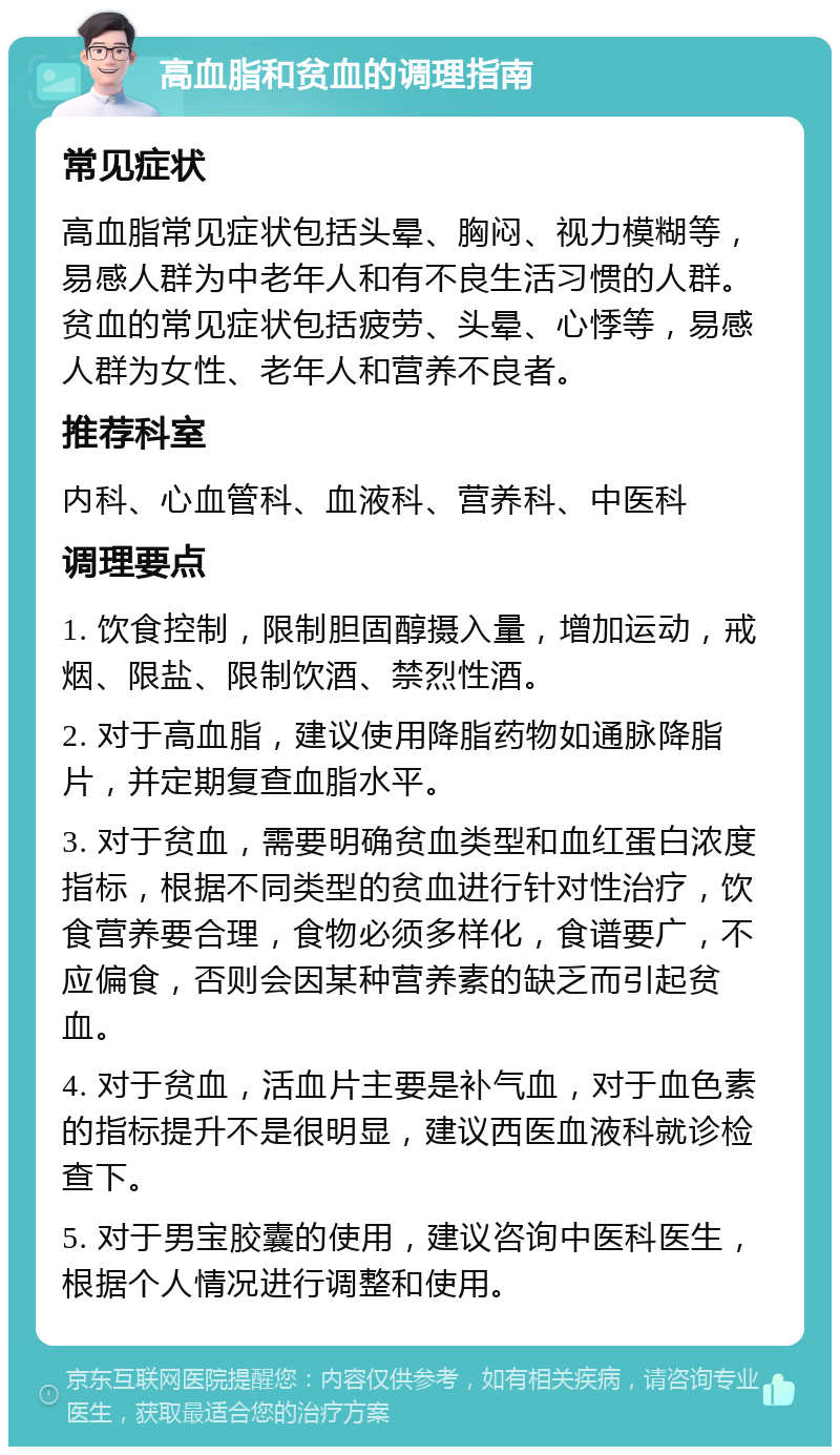 高血脂和贫血的调理指南 常见症状 高血脂常见症状包括头晕、胸闷、视力模糊等，易感人群为中老年人和有不良生活习惯的人群。贫血的常见症状包括疲劳、头晕、心悸等，易感人群为女性、老年人和营养不良者。 推荐科室 内科、心血管科、血液科、营养科、中医科 调理要点 1. 饮食控制，限制胆固醇摄入量，增加运动，戒烟、限盐、限制饮酒、禁烈性酒。 2. 对于高血脂，建议使用降脂药物如通脉降脂片，并定期复查血脂水平。 3. 对于贫血，需要明确贫血类型和血红蛋白浓度指标，根据不同类型的贫血进行针对性治疗，饮食营养要合理，食物必须多样化，食谱要广，不应偏食，否则会因某种营养素的缺乏而引起贫血。 4. 对于贫血，活血片主要是补气血，对于血色素的指标提升不是很明显，建议西医血液科就诊检查下。 5. 对于男宝胶囊的使用，建议咨询中医科医生，根据个人情况进行调整和使用。