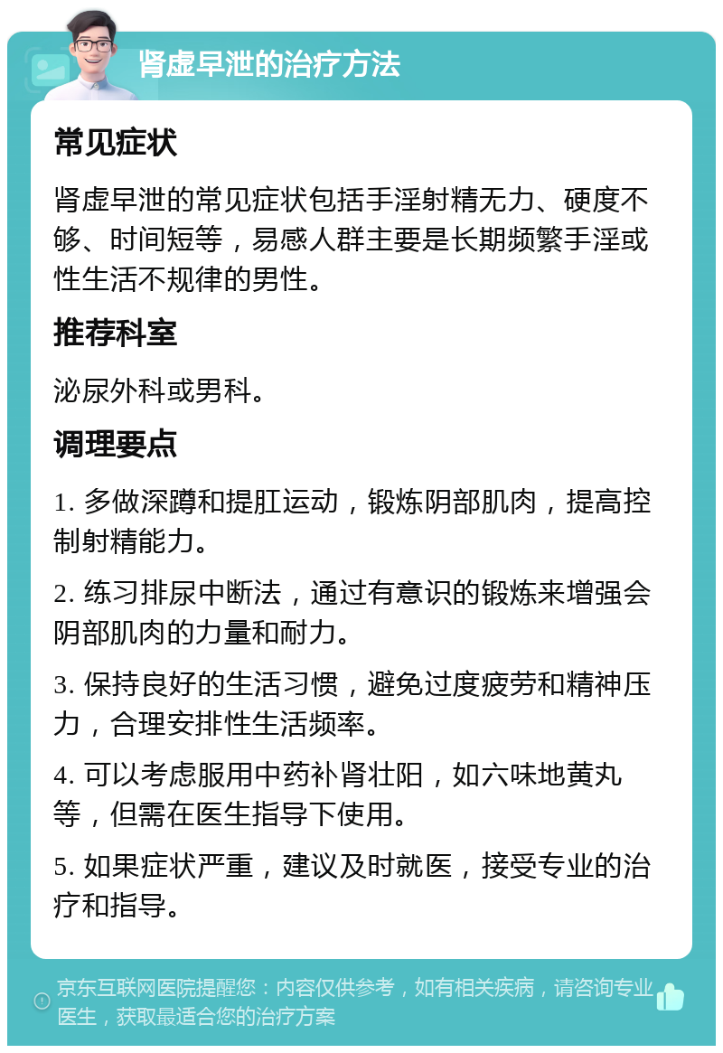 肾虚早泄的治疗方法 常见症状 肾虚早泄的常见症状包括手淫射精无力、硬度不够、时间短等，易感人群主要是长期频繁手淫或性生活不规律的男性。 推荐科室 泌尿外科或男科。 调理要点 1. 多做深蹲和提肛运动，锻炼阴部肌肉，提高控制射精能力。 2. 练习排尿中断法，通过有意识的锻炼来增强会阴部肌肉的力量和耐力。 3. 保持良好的生活习惯，避免过度疲劳和精神压力，合理安排性生活频率。 4. 可以考虑服用中药补肾壮阳，如六味地黄丸等，但需在医生指导下使用。 5. 如果症状严重，建议及时就医，接受专业的治疗和指导。