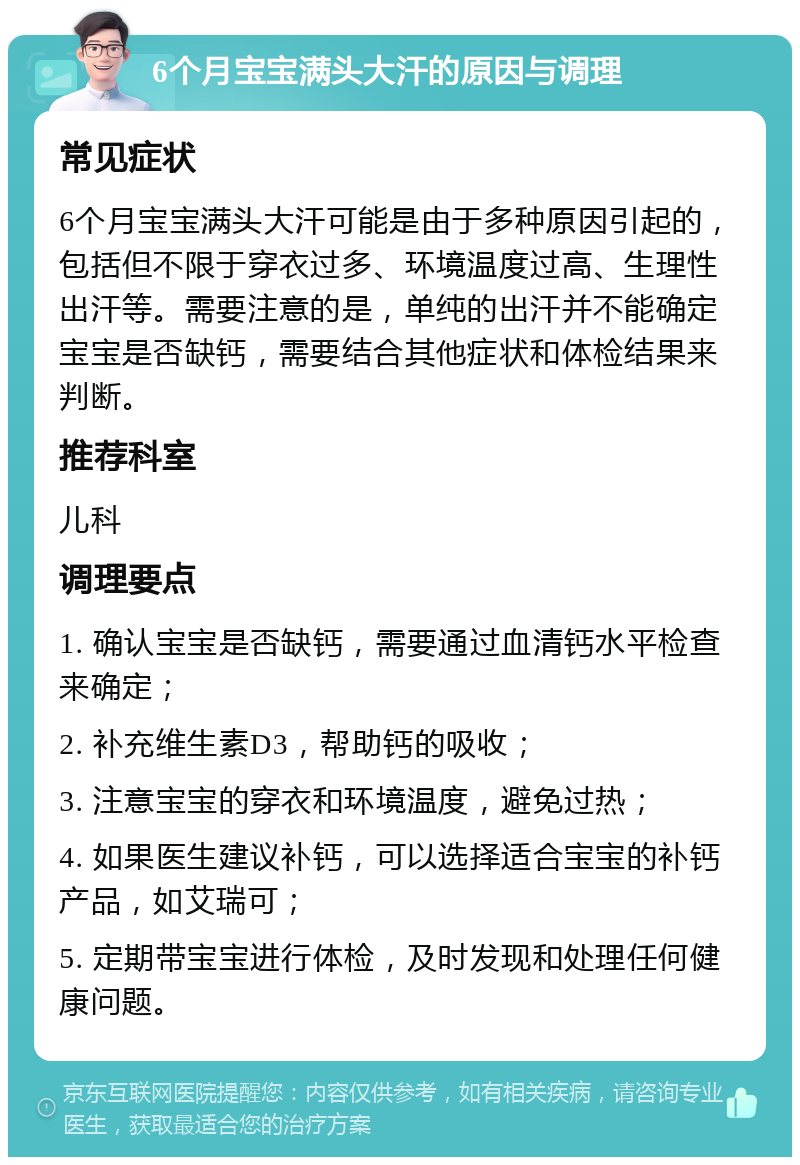 6个月宝宝满头大汗的原因与调理 常见症状 6个月宝宝满头大汗可能是由于多种原因引起的，包括但不限于穿衣过多、环境温度过高、生理性出汗等。需要注意的是，单纯的出汗并不能确定宝宝是否缺钙，需要结合其他症状和体检结果来判断。 推荐科室 儿科 调理要点 1. 确认宝宝是否缺钙，需要通过血清钙水平检查来确定； 2. 补充维生素D3，帮助钙的吸收； 3. 注意宝宝的穿衣和环境温度，避免过热； 4. 如果医生建议补钙，可以选择适合宝宝的补钙产品，如艾瑞可； 5. 定期带宝宝进行体检，及时发现和处理任何健康问题。