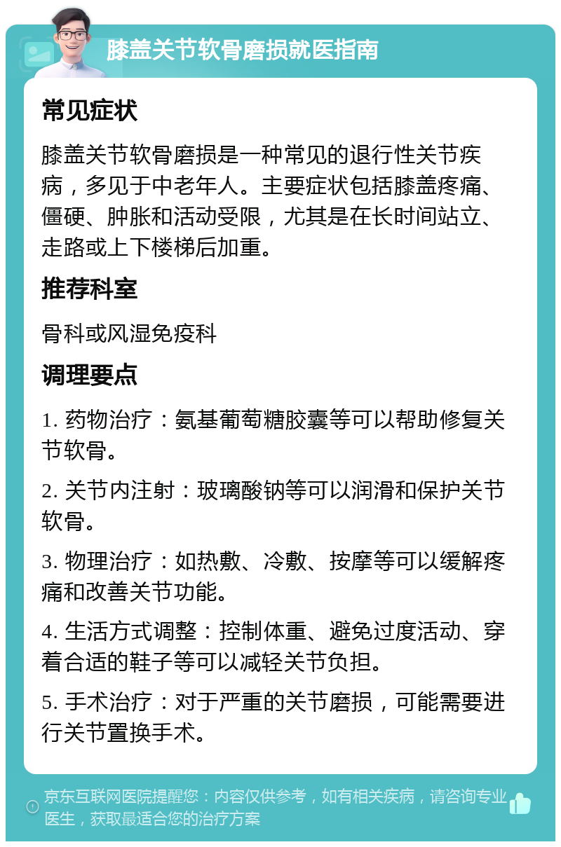 膝盖关节软骨磨损就医指南 常见症状 膝盖关节软骨磨损是一种常见的退行性关节疾病，多见于中老年人。主要症状包括膝盖疼痛、僵硬、肿胀和活动受限，尤其是在长时间站立、走路或上下楼梯后加重。 推荐科室 骨科或风湿免疫科 调理要点 1. 药物治疗：氨基葡萄糖胶囊等可以帮助修复关节软骨。 2. 关节内注射：玻璃酸钠等可以润滑和保护关节软骨。 3. 物理治疗：如热敷、冷敷、按摩等可以缓解疼痛和改善关节功能。 4. 生活方式调整：控制体重、避免过度活动、穿着合适的鞋子等可以减轻关节负担。 5. 手术治疗：对于严重的关节磨损，可能需要进行关节置换手术。