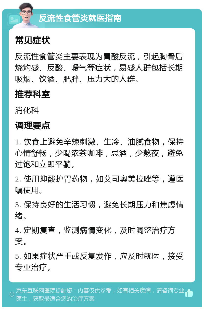 反流性食管炎就医指南 常见症状 反流性食管炎主要表现为胃酸反流，引起胸骨后烧灼感、反酸、嗳气等症状，易感人群包括长期吸烟、饮酒、肥胖、压力大的人群。 推荐科室 消化科 调理要点 1. 饮食上避免辛辣刺激、生冷、油腻食物，保持心情舒畅，少喝浓茶咖啡，忌酒，少熬夜，避免过饱和立即平躺。 2. 使用抑酸护胃药物，如艾司奥美拉唑等，遵医嘱使用。 3. 保持良好的生活习惯，避免长期压力和焦虑情绪。 4. 定期复查，监测病情变化，及时调整治疗方案。 5. 如果症状严重或反复发作，应及时就医，接受专业治疗。