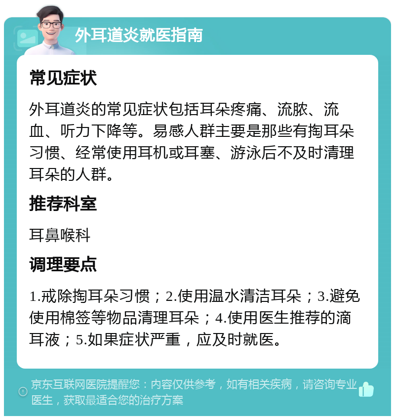 外耳道炎就医指南 常见症状 外耳道炎的常见症状包括耳朵疼痛、流脓、流血、听力下降等。易感人群主要是那些有掏耳朵习惯、经常使用耳机或耳塞、游泳后不及时清理耳朵的人群。 推荐科室 耳鼻喉科 调理要点 1.戒除掏耳朵习惯；2.使用温水清洁耳朵；3.避免使用棉签等物品清理耳朵；4.使用医生推荐的滴耳液；5.如果症状严重，应及时就医。